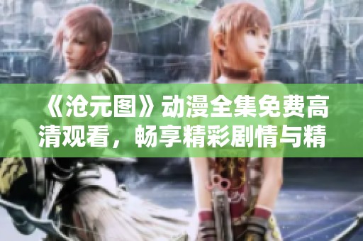 《沧元图》动漫全集免费高清观看，畅享精彩剧情与精美制作