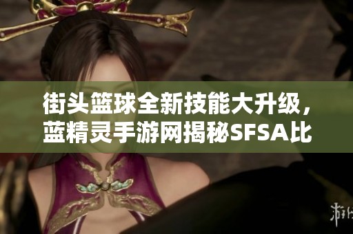 街头篮球全新技能大升级，蓝精灵手游网揭秘SFSA比赛挑战体验