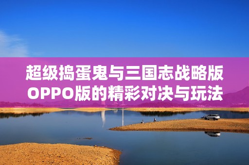 超级捣蛋鬼与三国志战略版OPPO版的精彩对决与玩法揭秘