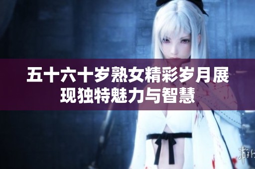 五十六十岁熟女精彩岁月展现独特魅力与智慧