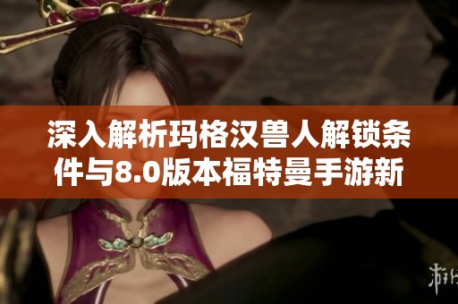 深入解析玛格汉兽人解锁条件与8.0版本福特曼手游新变化
