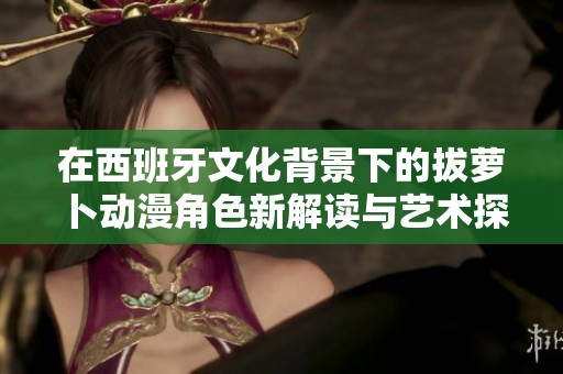 在西班牙文化背景下的拔萝卜动漫角色新解读与艺术探索