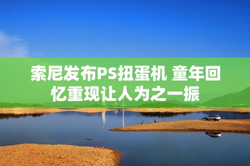 索尼发布PS扭蛋机 童年回忆重现让人为之一振
