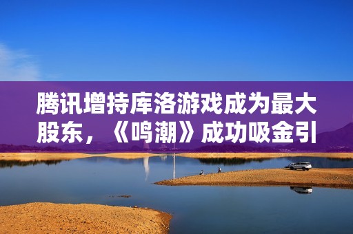 腾讯增持库洛游戏成为最大股东，《鸣潮》成功吸金引瞩目