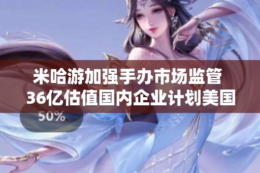 米哈游加强手办市场监管 36亿估值国内企业计划美国上市