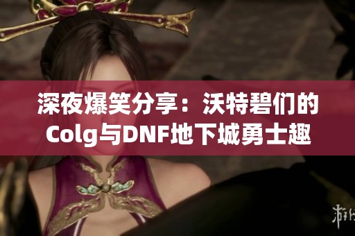 深夜爆笑分享：沃特碧们的Colg与DNF地下城勇士趣事盘点