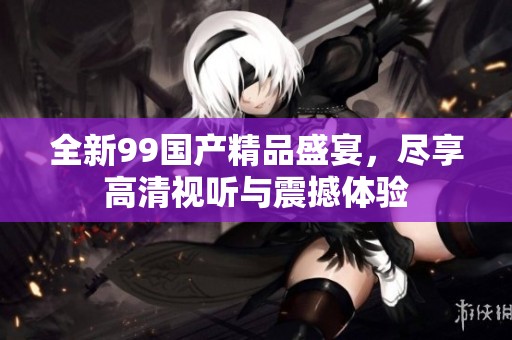 全新99国产精品盛宴，尽享高清视听与震撼体验