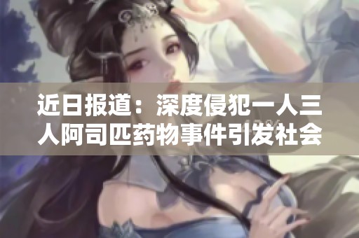 近日报道：深度侵犯一人三人阿司匹药物事件引发社会热议