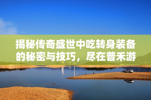 揭秘传奇盛世中吃转身装备的秘密与技巧，尽在普禾游戏网