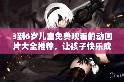 3到6岁儿童免费观看的动画片大全推荐，让孩子快乐成长！