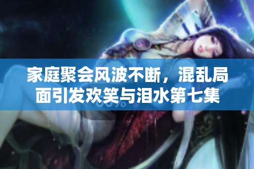 家庭聚会风波不断，混乱局面引发欢笑与泪水第七集