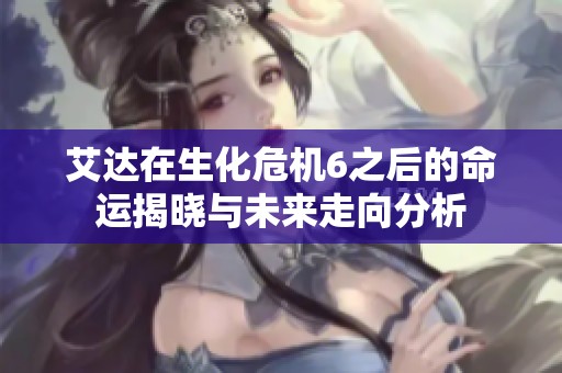 艾达在生化危机6之后的命运揭晓与未来走向分析