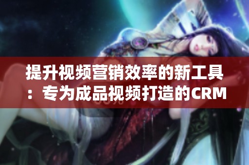 提升视频营销效率的新工具：专为成品视频打造的CRM系统