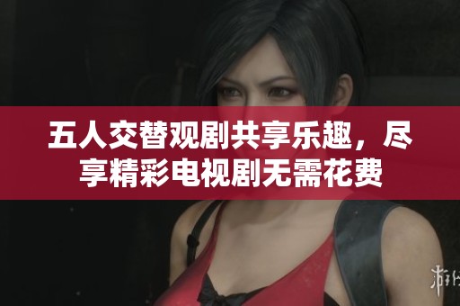 五人交替观剧共享乐趣，尽享精彩电视剧无需花费