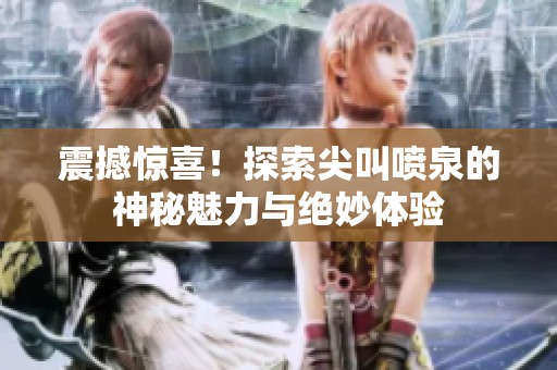 震撼惊喜！探索尖叫喷泉的神秘魅力与绝妙体验
