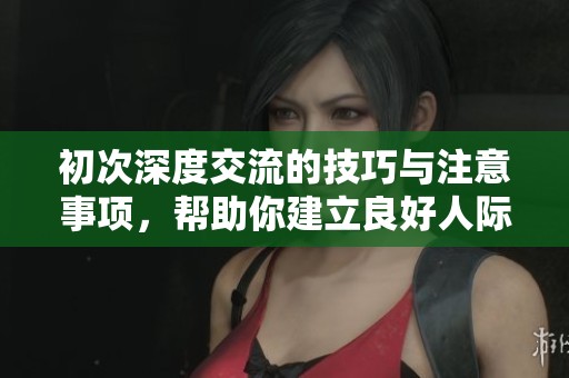 初次深度交流的技巧与注意事项，帮助你建立良好人际关系