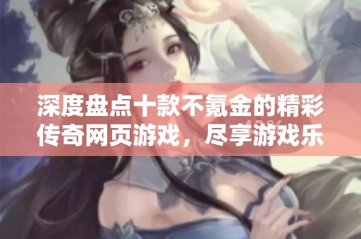 深度盘点十款不氪金的精彩传奇网页游戏，尽享游戏乐趣与自由