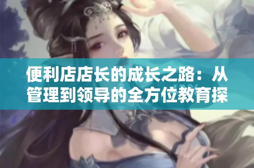 便利店店长的成长之路：从管理到领导的全方位教育探讨