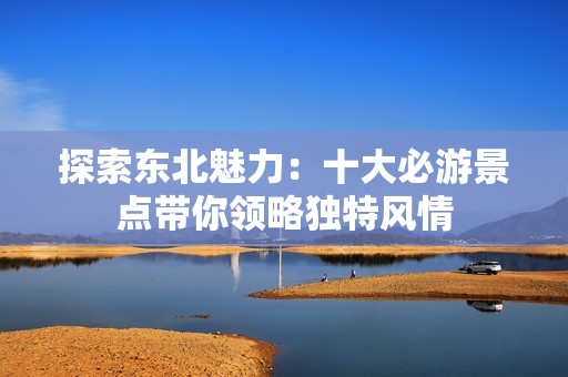 探索东北魅力：十大必游景点带你领略独特风情
