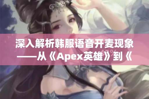深入解析韩服语音开麦现象——从《Apex英雄》到《英雄联盟激斗峡谷》