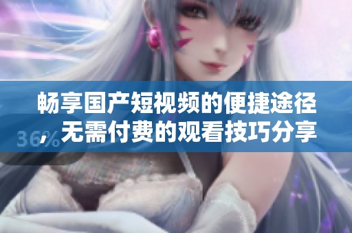 畅享国产短视频的便捷途径，无需付费的观看技巧分享