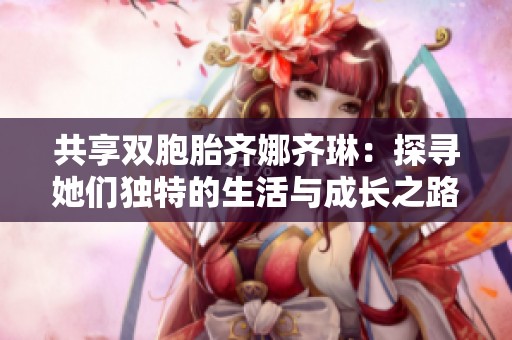 共享双胞胎齐娜齐琳：探寻她们独特的生活与成长之路