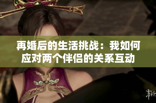 再婚后的生活挑战：我如何应对两个伴侣的关系互动