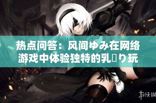热点问答：风间ゆみ在网络游戏中体验独特的乳搾り玩法
