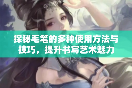 探秘毛笔的多种使用方法与技巧，提升书写艺术魅力