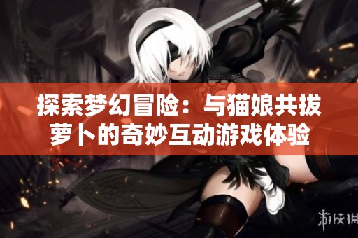 探索梦幻冒险：与猫娘共拔萝卜的奇妙互动游戏体验