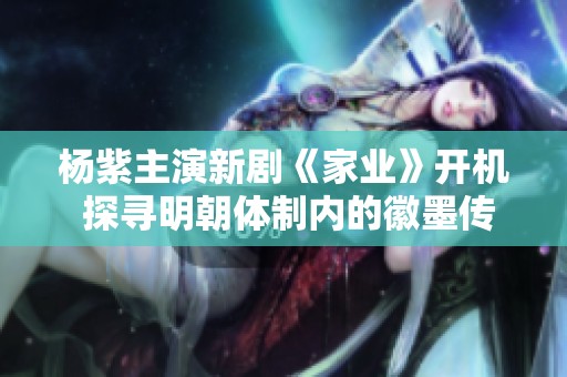 杨紫主演新剧《家业》开机 探寻明朝体制内的徽墨传奇故事