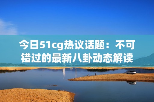 今日51cg热议话题：不可错过的最新八卦动态解读