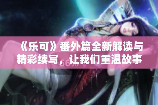 《乐可》番外篇全新解读与精彩续写，让我们重温故事的美好瞬间