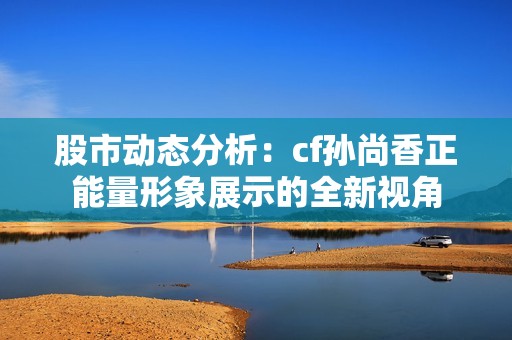 股市动态分析：cf孙尚香正能量形象展示的全新视角