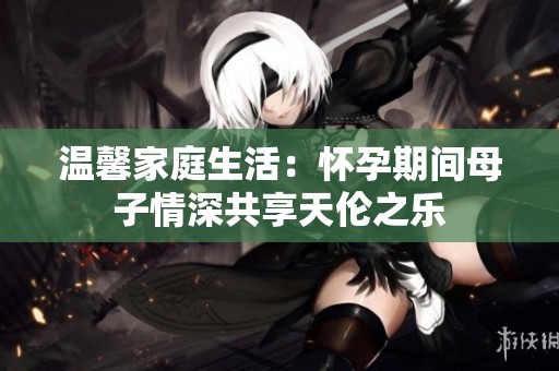 温馨家庭生活：怀孕期间母子情深共享天伦之乐