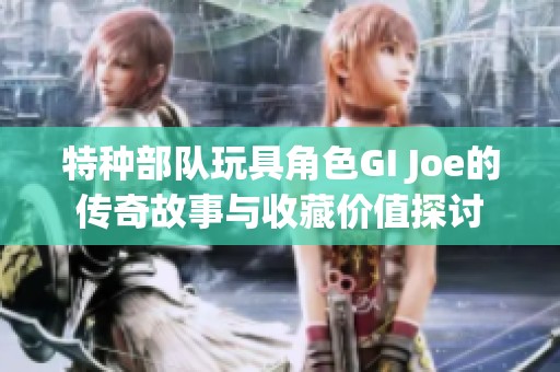 特种部队玩具角色GI Joe的传奇故事与收藏价值探讨