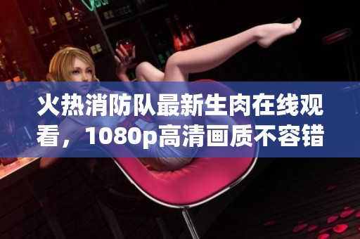 火热消防队最新生肉在线观看，1080p高清画质不容错过