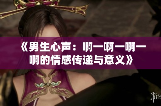 《男生心声：啊一啊一啊一啊的情感传递与意义》