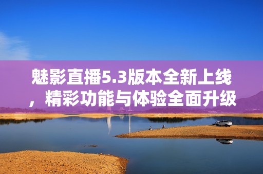 魅影直播5.3版本全新上线，精彩功能与体验全面升级