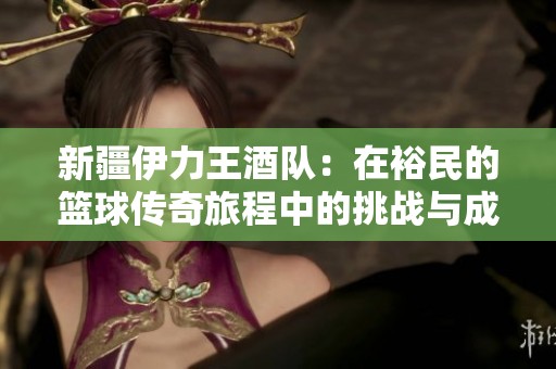 新疆伊力王酒队：在裕民的篮球传奇旅程中的挑战与成就