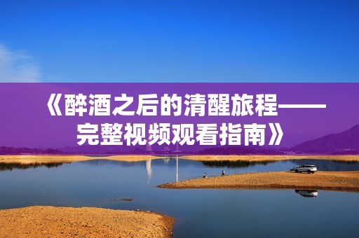 《醉酒之后的清醒旅程——完整视频观看指南》