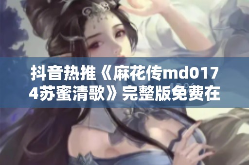 抖音热推《麻花传md0174苏蜜清歌》完整版免费在线欣赏指南