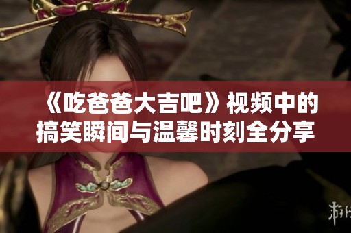 《吃爸爸大吉吧》视频中的搞笑瞬间与温馨时刻全分享