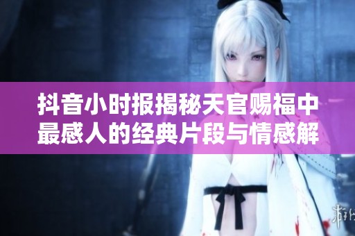 抖音小时报揭秘天官赐福中最感人的经典片段与情感解析