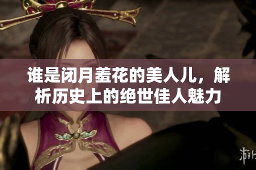 谁是闭月羞花的美人儿，解析历史上的绝世佳人魅力