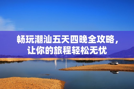 畅玩潮汕五天四晚全攻略，让你的旅程轻松无忧