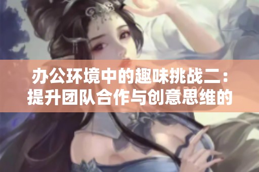 办公环境中的趣味挑战二：提升团队合作与创意思维的游戏活动