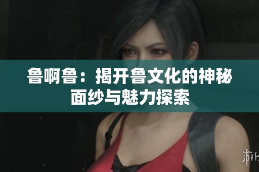 鲁啊鲁：揭开鲁文化的神秘面纱与魅力探索