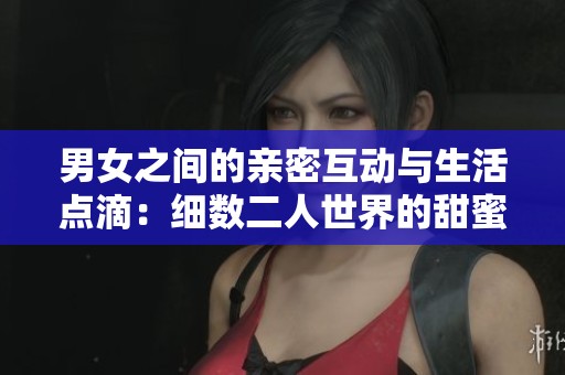 男女之间的亲密互动与生活点滴：细数二人世界的甜蜜瞬间