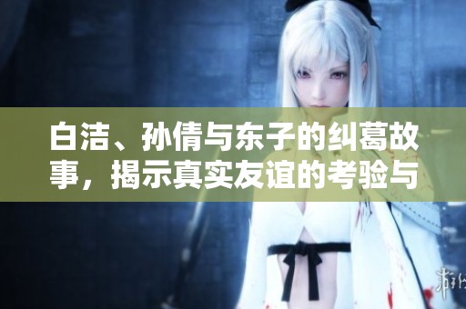 白洁、孙倩与东子的纠葛故事，揭示真实友谊的考验与冲突